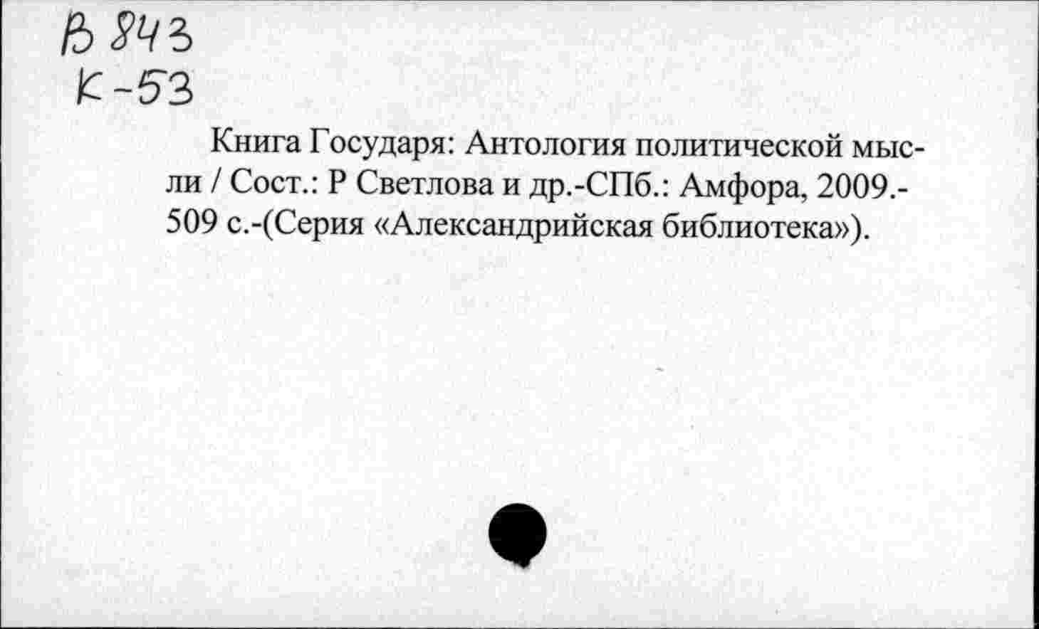 ﻿£-53
Книга Государя: Антология политической мысли / Сост.: Р Светлова и др.-СПб.: Амфора, 2009.-509 с.-(Серия «Александрийская библиотека»).